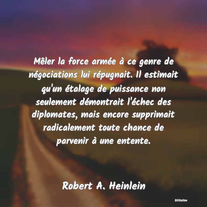 image de citation: Mêler la force armée à ce genre de négociations lui répugnait. Il estimait qu'un étalage de puissance non seulement démontrait l'échec des diplomates, mais encore supprimait radicalement toute chance de parvenir à une entente.