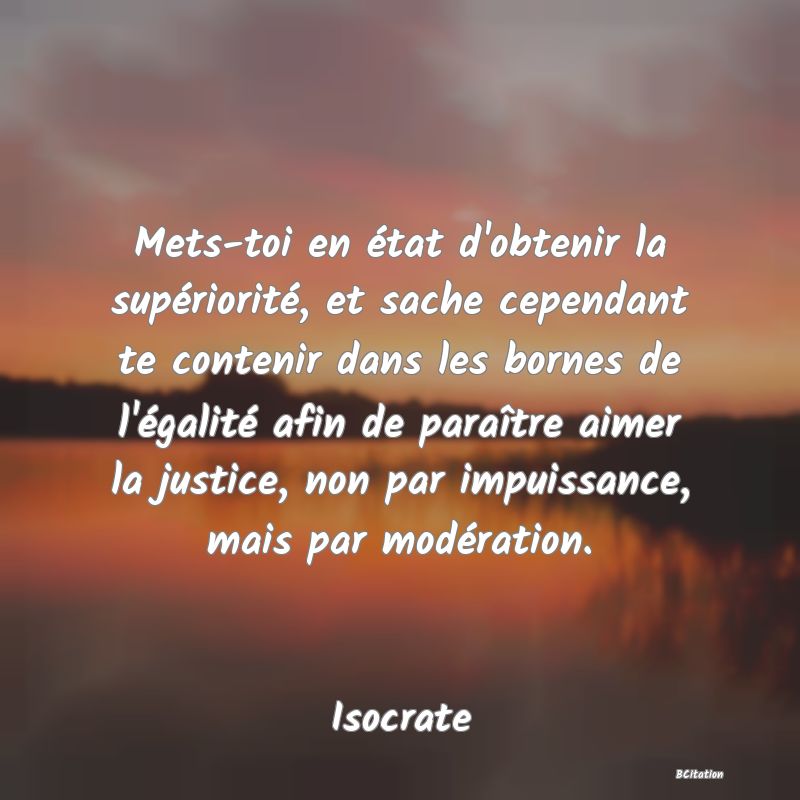 image de citation: Mets-toi en état d'obtenir la supériorité, et sache cependant te contenir dans les bornes de l'égalité afin de paraître aimer la justice, non par impuissance, mais par modération.