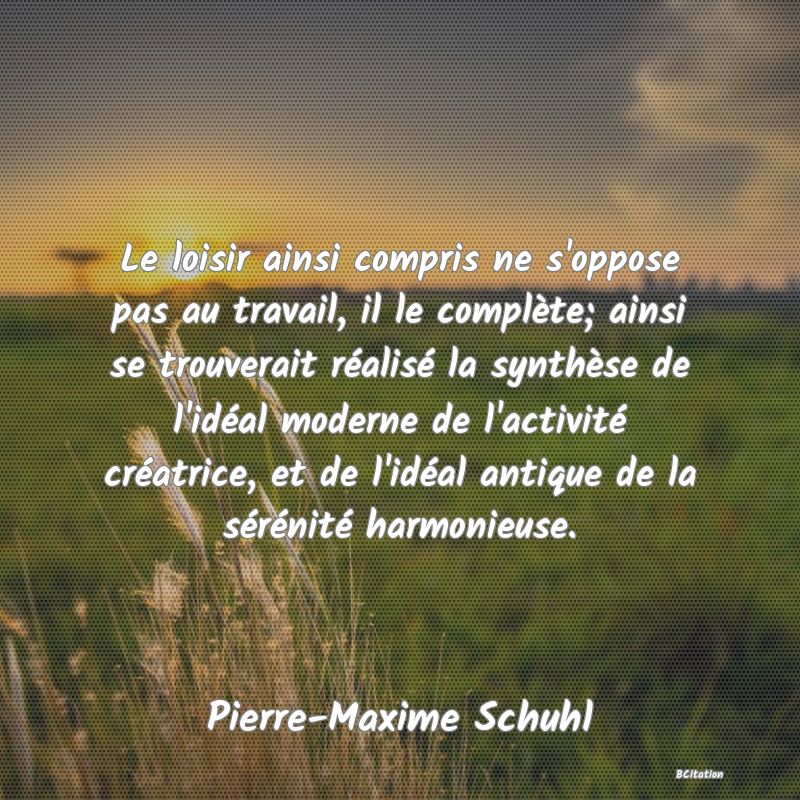 image de citation: Le loisir ainsi compris ne s'oppose pas au travail, il le complète; ainsi se trouverait réalisé la synthèse de l'idéal moderne de l'activité créatrice, et de l'idéal antique de la sérénité harmonieuse.