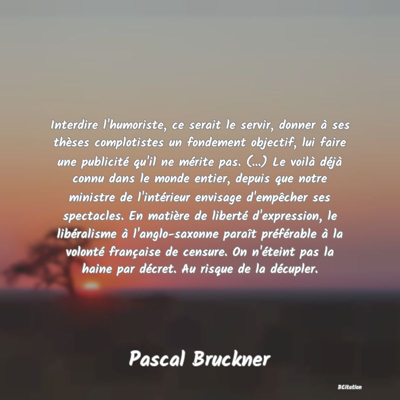 image de citation: Interdire l'humoriste, ce serait le servir, donner à ses thèses complotistes un fondement objectif, lui faire une publicité qu'il ne mérite pas. (...) Le voilà déjà connu dans le monde entier, depuis que notre ministre de l'intérieur envisage d'empêcher ses spectacles. En matière de liberté d'expression, le libéralisme à l'anglo-saxonne paraît préférable à la volonté française de censure. On n'éteint pas la haine par décret. Au risque de la décupler.