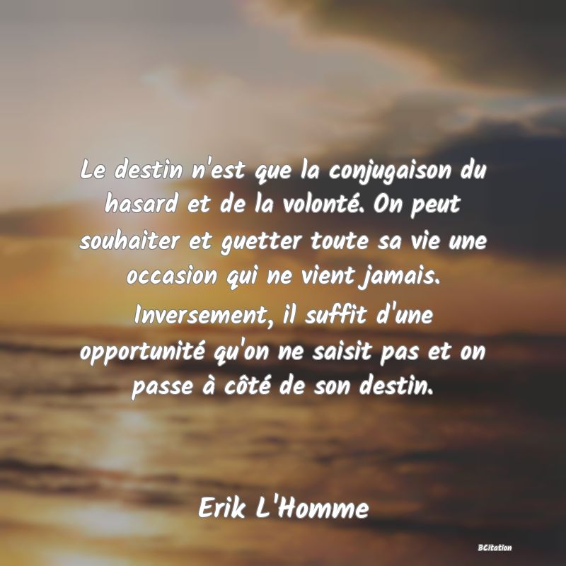 image de citation: Le destin n'est que la conjugaison du hasard et de la volonté. On peut souhaiter et guetter toute sa vie une occasion qui ne vient jamais. Inversement, il suffit d'une opportunité qu'on ne saisit pas et on passe à côté de son destin.