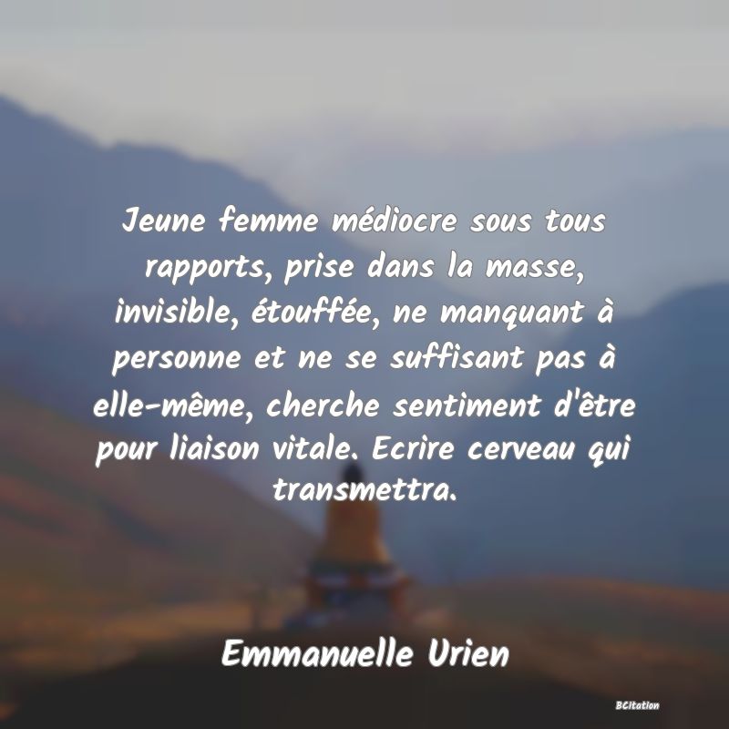Belle Citation - Jeune femme médiocre sous tous rapports, prise dans la masse, invisible, étouffée, ne manquant à personne et ne se suffisant pas à elle-même, cherche sentiment d'être pour liaison vitale. Ecrire cerveau qui transmettra. - Emmanuelle Urien