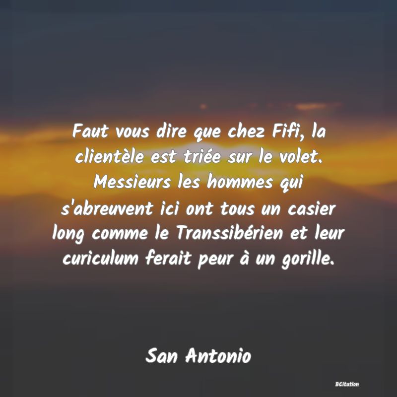 image de citation: Faut vous dire que chez Fifi, la clientèle est triée sur le volet. Messieurs les hommes qui s'abreuvent ici ont tous un casier long comme le Transsibérien et leur curiculum ferait peur à un gorille.