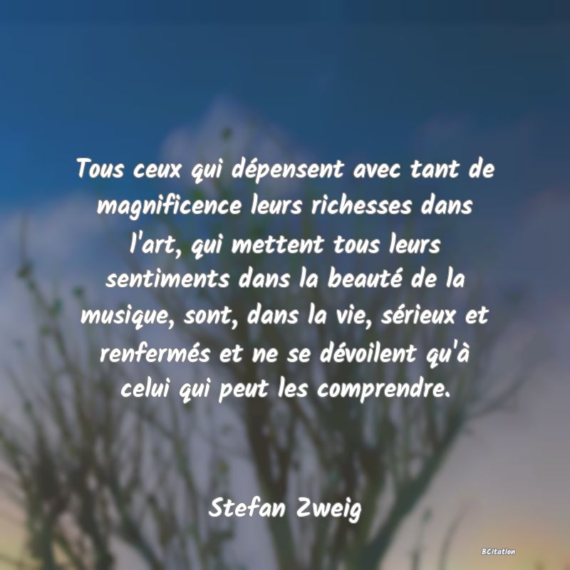 Belle Citation - Tous ceux qui dépensent avec tant de magnificence leurs richesses dans l'art, qui mettent tous leurs sentiments dans la beauté de la musique, sont, dans la vie, sérieux et renfermés et ne se dévoilent qu'à celui qui peut les comprendre. - Stefan Zweig