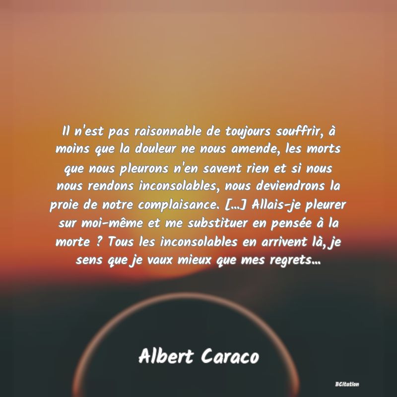 image de citation: Il n'est pas raisonnable de toujours souffrir, à moins que la douleur ne nous amende, les morts que nous pleurons n'en savent rien et si nous nous rendons inconsolables, nous deviendrons la proie de notre complaisance. [...] Allais-je pleurer sur moi-même et me substituer en pensée à la morte ? Tous les inconsolables en arrivent là, je sens que je vaux mieux que mes regrets...