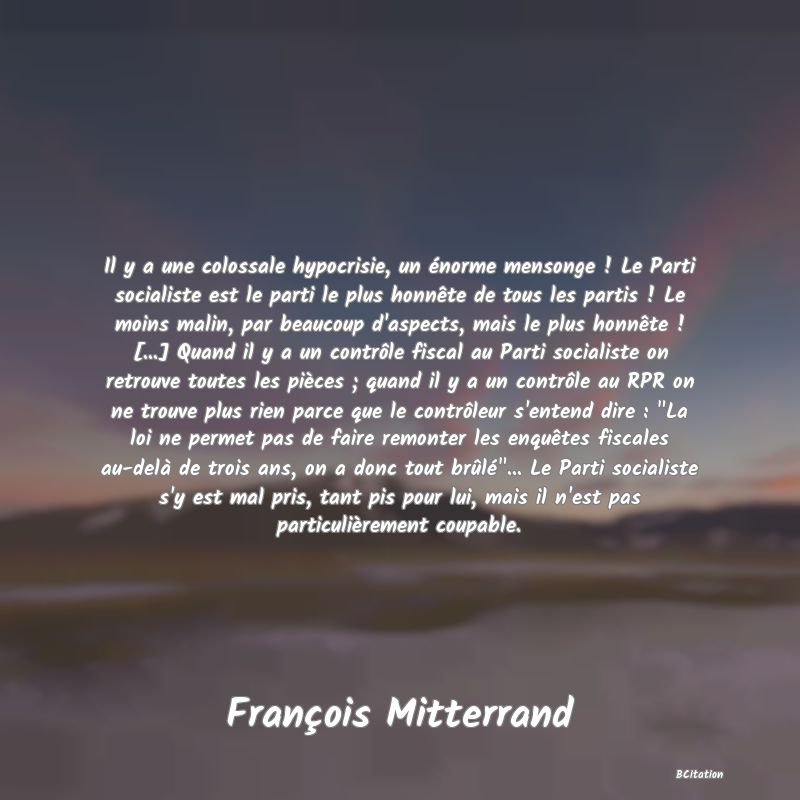 image de citation: Il y a une colossale hypocrisie, un énorme mensonge ! Le Parti socialiste est le parti le plus honnête de tous les partis ! Le moins malin, par beaucoup d'aspects, mais le plus honnête ! [...] Quand il y a un contrôle fiscal au Parti socialiste on retrouve toutes les pièces ; quand il y a un contrôle au RPR on ne trouve plus rien parce que le contrôleur s'entend dire :  La loi ne permet pas de faire remonter les enquêtes fiscales au-delà de trois ans, on a donc tout brûlé ... Le Parti socialiste s'y est mal pris, tant pis pour lui, mais il n'est pas particulièrement coupable.