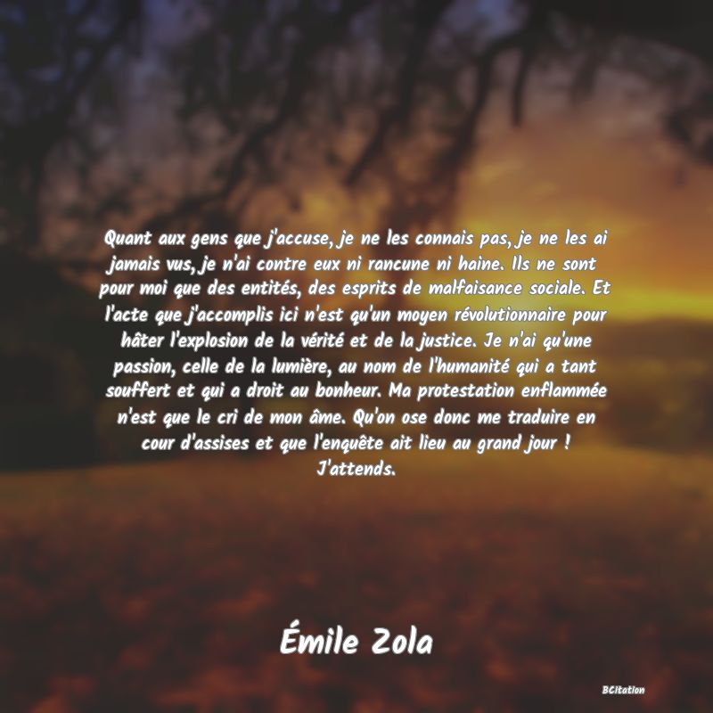 Belle Citation - Quant aux gens que j'accuse, je ne les connais pas, je ne les ai jamais vus, je n'ai contre eux ni rancune ni haine. Ils ne sont pour moi que des entités, des esprits de malfaisance sociale. Et l'acte que j'accomplis ici n'est qu'un moyen révolutionnaire pour hâter l'explosion de la vérité et de la justice. Je n'ai qu'une passion, celle de la lumière, au nom de l'humanité qui a tant souffert et qui a droit au bonheur. Ma protestation enflammée n'est que le cri de mon âme. Qu'on ose donc me traduire en cour d'assises et que l'enquête ait lieu au grand jour ! J'attends. - Émile Zola