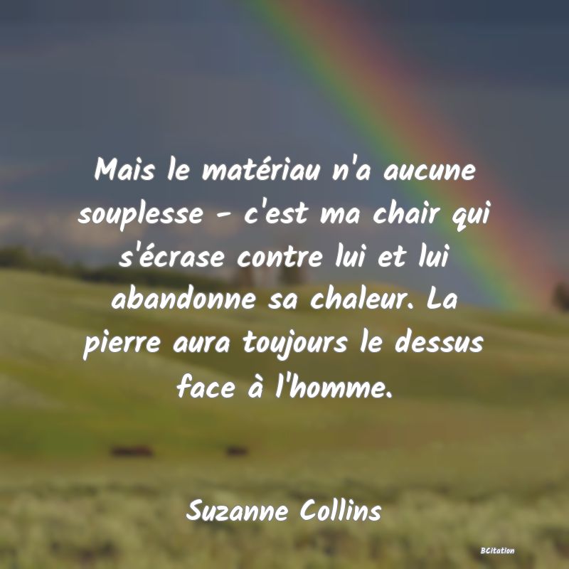Belle Citation - Mais le matériau n'a aucune souplesse - c'est ma chair qui s'écrase contre lui et lui abandonne sa chaleur. La pierre aura toujours le dessus face à l'homme. - Suzanne Collins