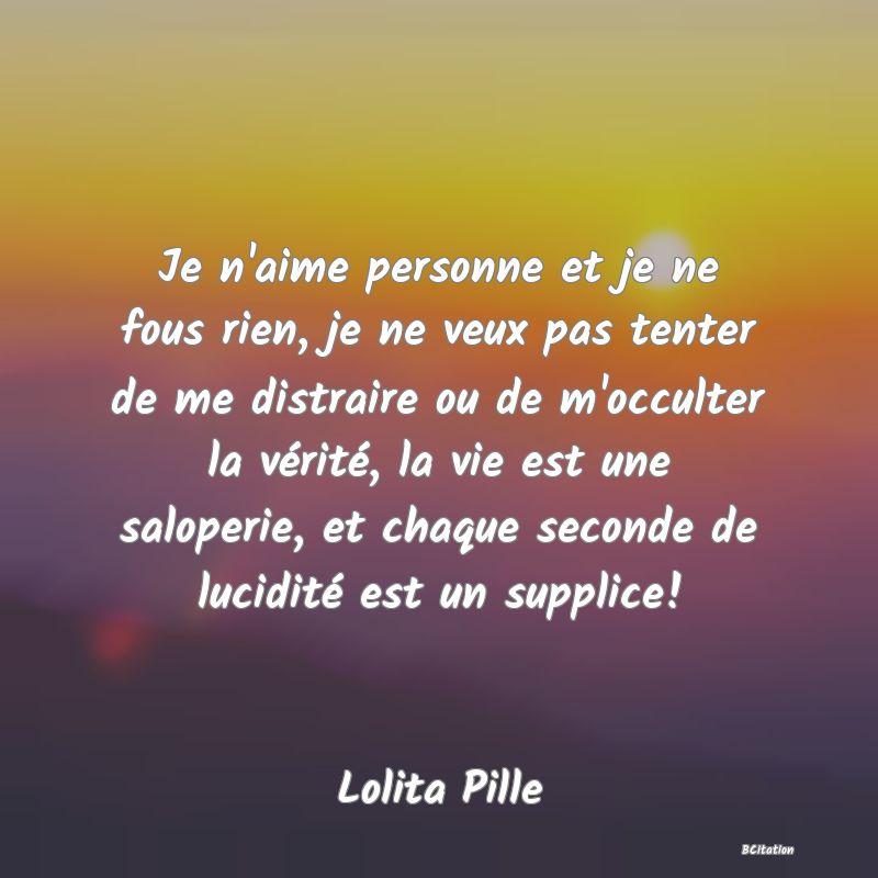 image de citation: Je n'aime personne et je ne fous rien, je ne veux pas tenter de me distraire ou de m'occulter la vérité, la vie est une saloperie, et chaque seconde de lucidité est un supplice!