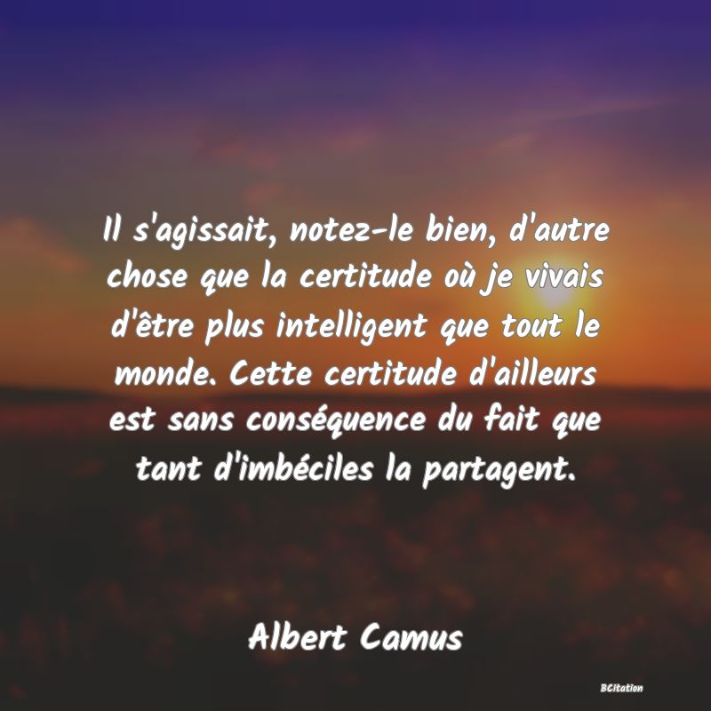 image de citation: Il s'agissait, notez-le bien, d'autre chose que la certitude où je vivais d'être plus intelligent que tout le monde. Cette certitude d'ailleurs est sans conséquence du fait que tant d'imbéciles la partagent.