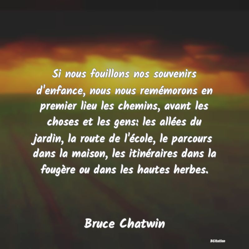 image de citation: Si nous fouillons nos souvenirs d'enfance, nous nous remémorons en premier lieu les chemins, avant les choses et les gens: les allées du jardin, la route de l'école, le parcours dans la maison, les itinéraires dans la fougère ou dans les hautes herbes.