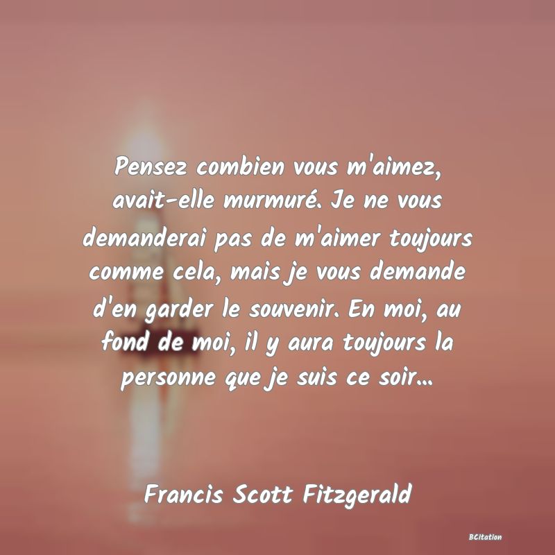 image de citation: Pensez combien vous m'aimez, avait-elle murmuré. Je ne vous demanderai pas de m'aimer toujours comme cela, mais je vous demande d'en garder le souvenir. En moi, au fond de moi, il y aura toujours la personne que je suis ce soir...