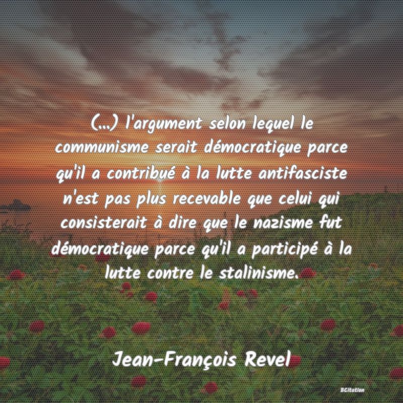 Belle Citation - (...) l'argument selon lequel le communisme serait démocratique parce qu'il a contribué à la lutte antifasciste n'est pas plus recevable que celui qui consisterait à dire que le nazisme fut démocratique parce qu'il a participé à la lutte contre le stalinisme. - Jean-François Revel