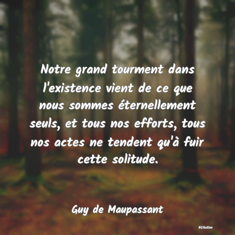 image de citation: Notre grand tourment dans l'existence vient de ce que nous sommes éternellement seuls, et tous nos efforts, tous nos actes ne tendent qu'à fuir cette solitude.