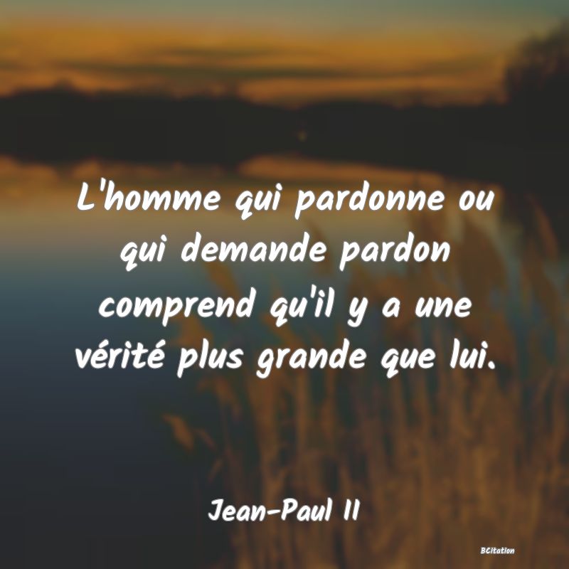Belle Citation - L'homme qui pardonne ou qui demande pardon comprend qu'il y a une vérité plus grande que lui. - Jean-Paul II
