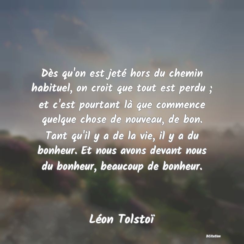 image de citation: Dès qu'on est jeté hors du chemin habituel, on croit que tout est perdu ; et c'est pourtant là que commence quelque chose de nouveau, de bon. Tant qu'il y a de la vie, il y a du bonheur. Et nous avons devant nous du bonheur, beaucoup de bonheur.