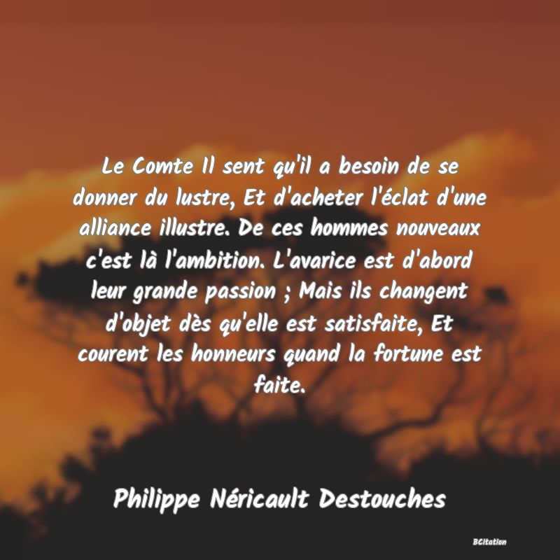 image de citation: Le Comte Il sent qu'il a besoin de se donner du lustre, Et d'acheter l'éclat d'une alliance illustre. De ces hommes nouveaux c'est là l'ambition. L'avarice est d'abord leur grande passion ; Mais ils changent d'objet dès qu'elle est satisfaite, Et courent les honneurs quand la fortune est faite.