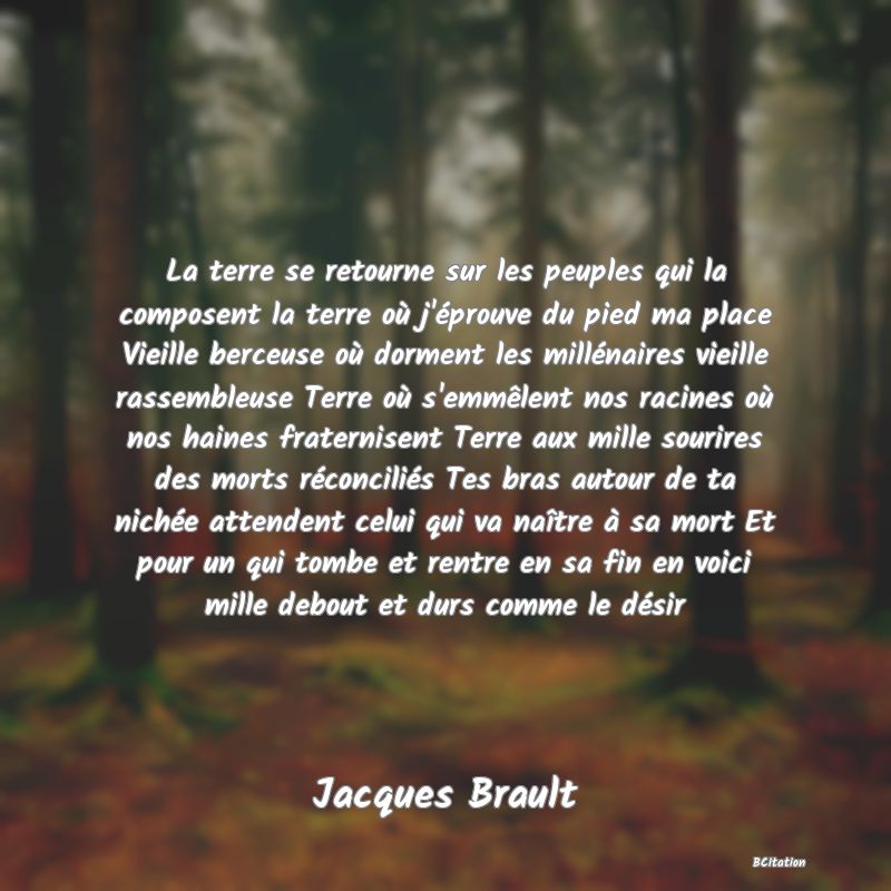 image de citation: La terre se retourne sur les peuples qui la composent la terre où j'éprouve du pied ma place Vieille berceuse où dorment les millénaires vieille rassembleuse Terre où s'emmêlent nos racines où nos haines fraternisent Terre aux mille sourires des morts réconciliés Tes bras autour de ta nichée attendent celui qui va naître à sa mort Et pour un qui tombe et rentre en sa fin en voici mille debout et durs comme le désir