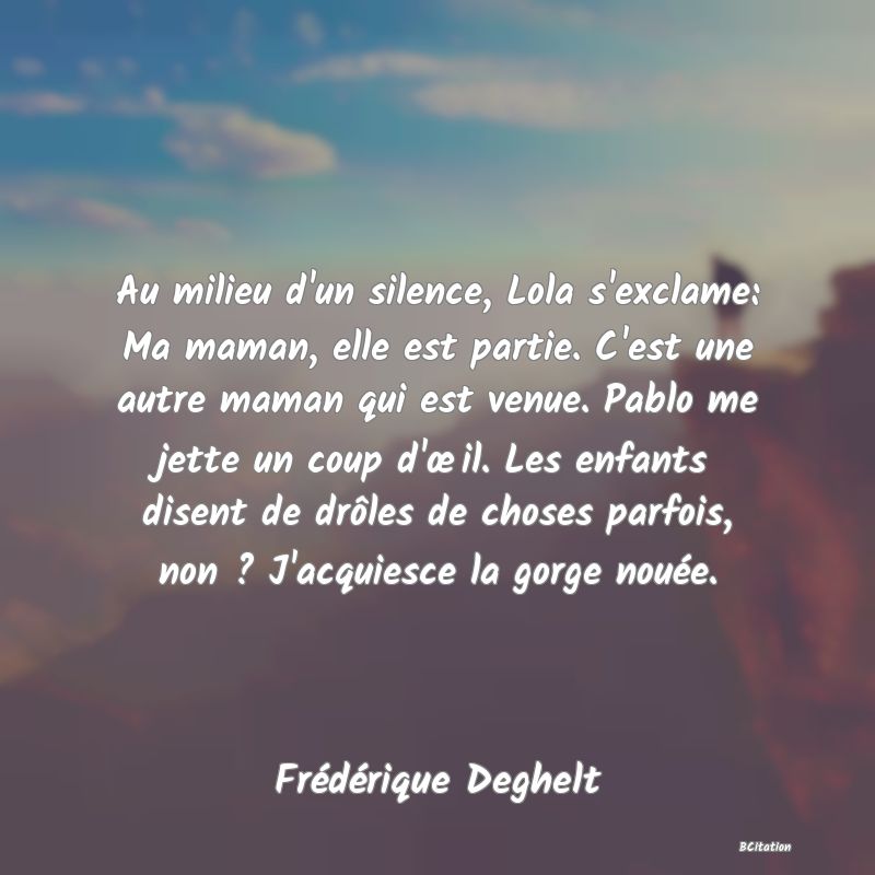 image de citation: Au milieu d'un silence, Lola s'exclame: Ma maman, elle est partie. C'est une autre maman qui est venue. Pablo me jette un coup d'œil. Les enfants disent de drôles de choses parfois, non ? J'acquiesce la gorge nouée.