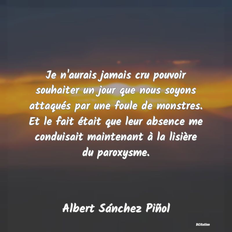 image de citation: Je n'aurais jamais cru pouvoir souhaiter un jour que nous soyons attaqués par une foule de monstres. Et le fait était que leur absence me conduisait maintenant à la lisière du paroxysme.