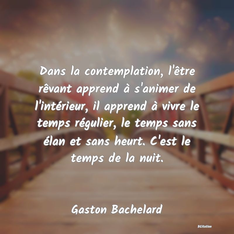 image de citation: Dans la contemplation, l'être rêvant apprend à s'animer de l'intérieur, il apprend à vivre le temps régulier, le temps sans élan et sans heurt. C'est le temps de la nuit.