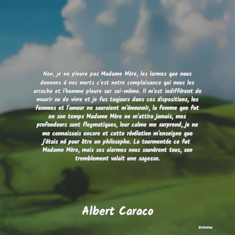 image de citation: Non, je ne pleure pas Madame Mère, les larmes que nous donnons à nos morts c'est notre complaisance qui nous les arrache et l'homme pleure sur soi-même. Il m'est indifférent de mourir ou de vivre et je fus toujours dans ces dispositions, les femmes et l'amour ne sauraient m'émouvoir, la femme que fut en son temps Madame Mère ne m'attira jamais, mes profondeurs sont flegmatiques, leur calme me surprend, je ne me connaissais encore et cette révélation m'enseigne que j'étais né pour être un philosophe. La tourmentée ce fut Madame Mère, mais ses alarmes nous sauvèrent tous, son tremblement valait une sagesse.