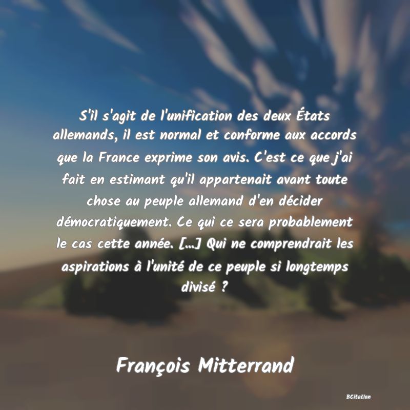 image de citation: S'il s'agit de l'unification des deux États allemands, il est normal et conforme aux accords que la France exprime son avis. C'est ce que j'ai fait en estimant qu'il appartenait avant toute chose au peuple allemand d'en décider démocratiquement. Ce qui ce sera probablement le cas cette année. [...] Qui ne comprendrait les aspirations à l'unité de ce peuple si longtemps divisé ?