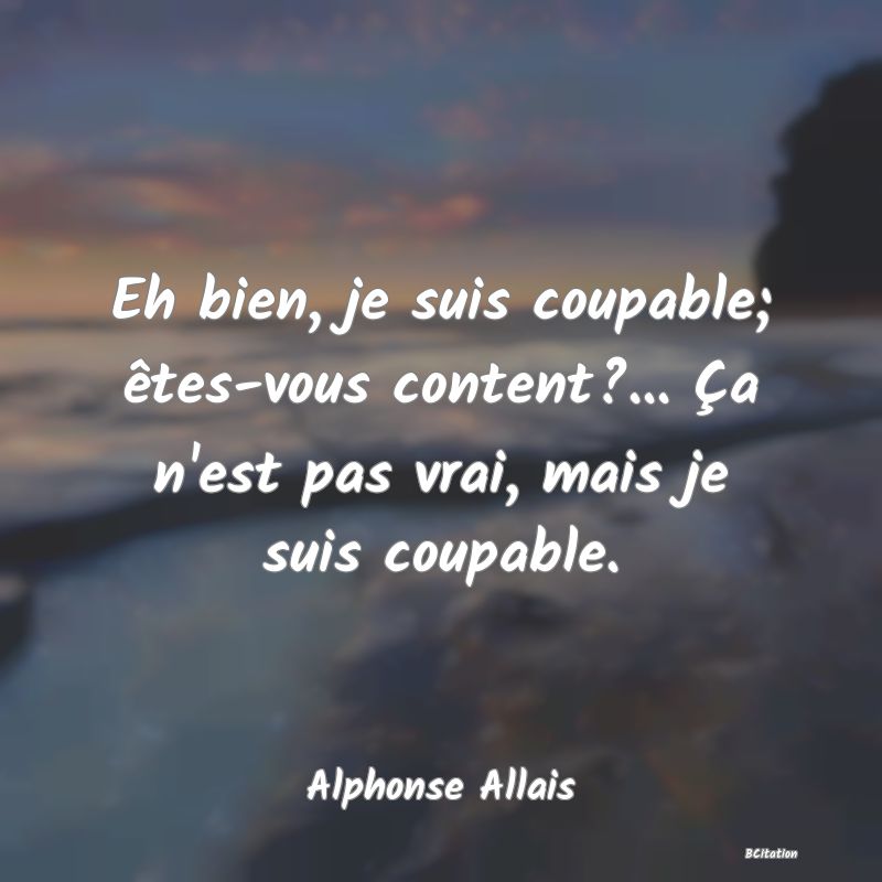 Belle Citation - Eh bien, je suis coupable; êtes-vous content?... Ça n'est pas vrai, mais je suis coupable. - Alphonse Allais