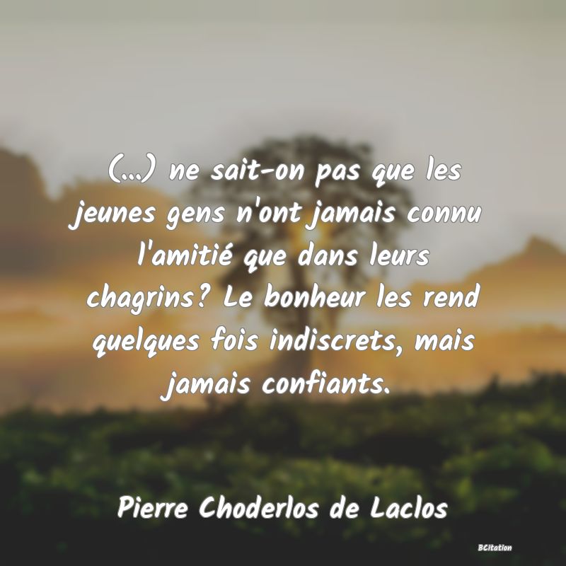 Belle Citation - (...) ne sait-on pas que les jeunes gens n'ont jamais connu l'amitié que dans leurs chagrins? Le bonheur les rend quelques fois indiscrets, mais jamais confiants. - Pierre Choderlos de Laclos