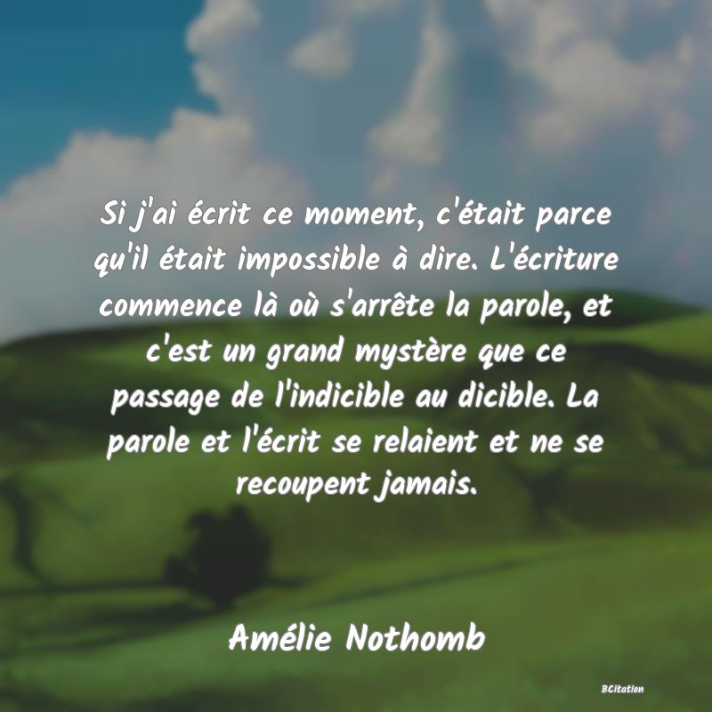 image de citation: Si j'ai écrit ce moment, c'était parce qu'il était impossible à dire. L'écriture commence là où s'arrête la parole, et c'est un grand mystère que ce passage de l'indicible au dicible. La parole et l'écrit se relaient et ne se recoupent jamais.