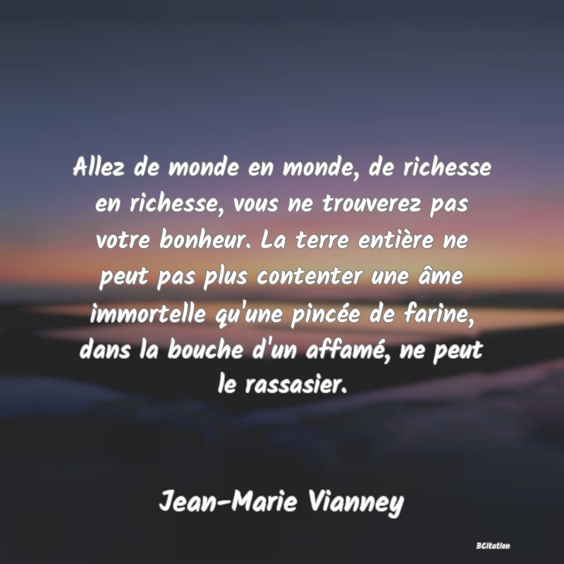 image de citation: Allez de monde en monde, de richesse en richesse, vous ne trouverez pas votre bonheur. La terre entière ne peut pas plus contenter une âme immortelle qu'une pincée de farine, dans la bouche d'un affamé, ne peut le rassasier.