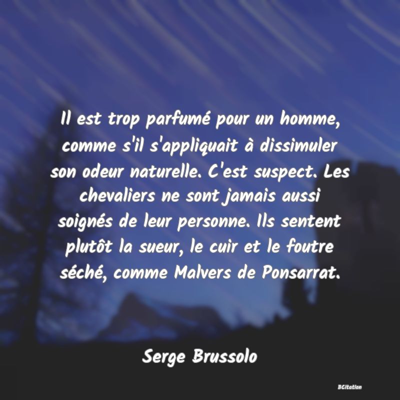 Belle Citation - Il est trop parfumé pour un homme, comme s'il s'appliquait à dissimuler son odeur naturelle. C'est suspect. Les chevaliers ne sont jamais aussi soignés de leur personne. Ils sentent plutôt la sueur, le cuir et le foutre séché, comme Malvers de Ponsarrat. - Serge Brussolo