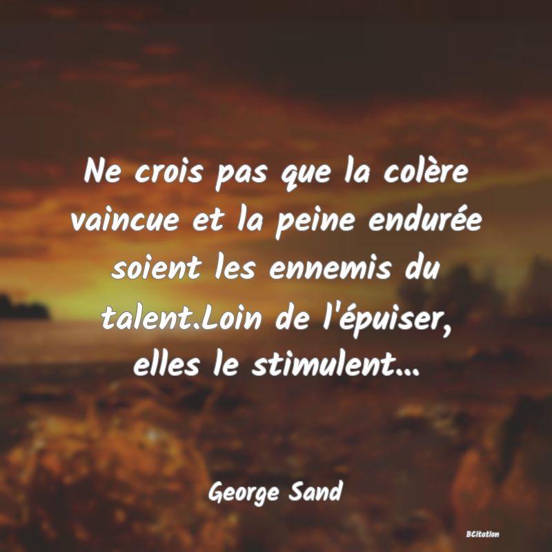 Belle Citation - Ne crois pas que la colère vaincue et la peine endurée soient les ennemis du talent.Loin de l'épuiser, elles le stimulent... - George Sand