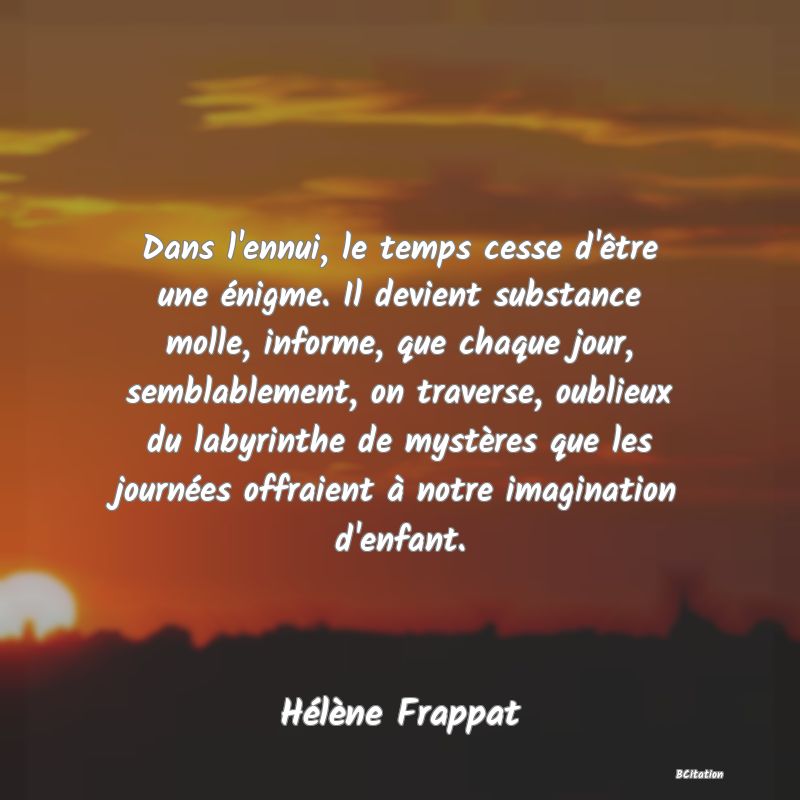 image de citation: Dans l'ennui, le temps cesse d'être une énigme. Il devient substance molle, informe, que chaque jour, semblablement, on traverse, oublieux du labyrinthe de mystères que les journées offraient à notre imagination d'enfant.