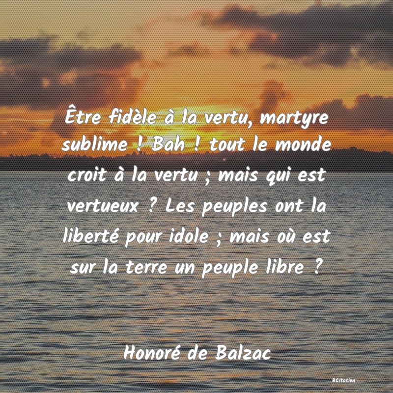 image de citation: Être fidèle à la vertu, martyre sublime ! Bah ! tout le monde croit à la vertu ; mais qui est vertueux ? Les peuples ont la liberté pour idole ; mais où est sur la terre un peuple libre ?