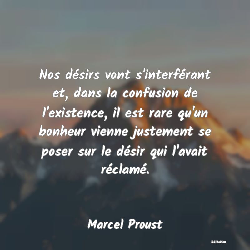 image de citation: Nos désirs vont s'interférant et, dans la confusion de l'existence, il est rare qu'un bonheur vienne justement se poser sur le désir qui l'avait réclamé.