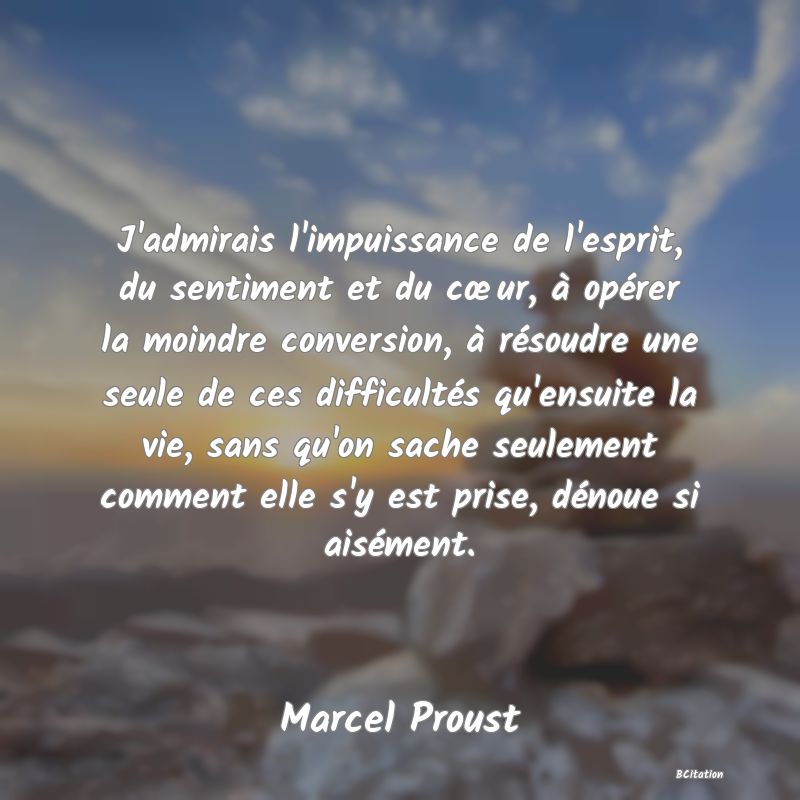 image de citation: J'admirais l'impuissance de l'esprit, du sentiment et du cœur, à opérer la moindre conversion, à résoudre une seule de ces difficultés qu'ensuite la vie, sans qu'on sache seulement comment elle s'y est prise, dénoue si aisément.