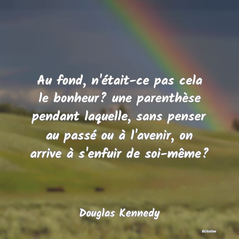 image de citation: Au fond, n'était-ce pas cela le bonheur? une parenthèse pendant laquelle, sans penser au passé ou à l'avenir, on arrive à s'enfuir de soi-même?