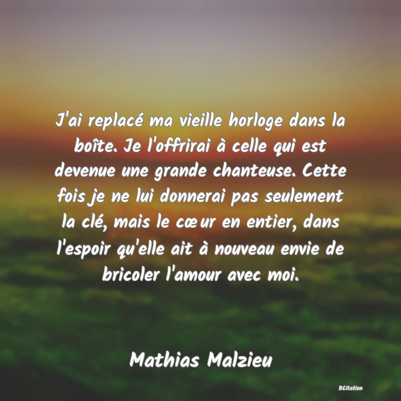 image de citation: J'ai replacé ma vieille horloge dans la boîte. Je l'offrirai à celle qui est devenue une grande chanteuse. Cette fois je ne lui donnerai pas seulement la clé, mais le cœur en entier, dans l'espoir qu'elle ait à nouveau envie de bricoler l'amour avec moi.