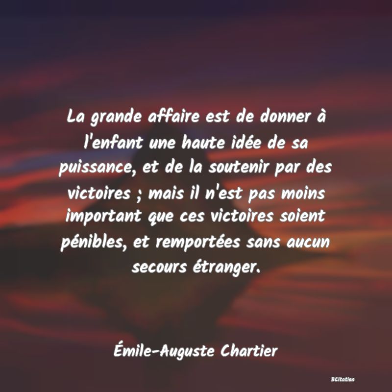 image de citation: La grande affaire est de donner à l'enfant une haute idée de sa puissance, et de la soutenir par des victoires ; mais il n'est pas moins important que ces victoires soient pénibles, et remportées sans aucun secours étranger.