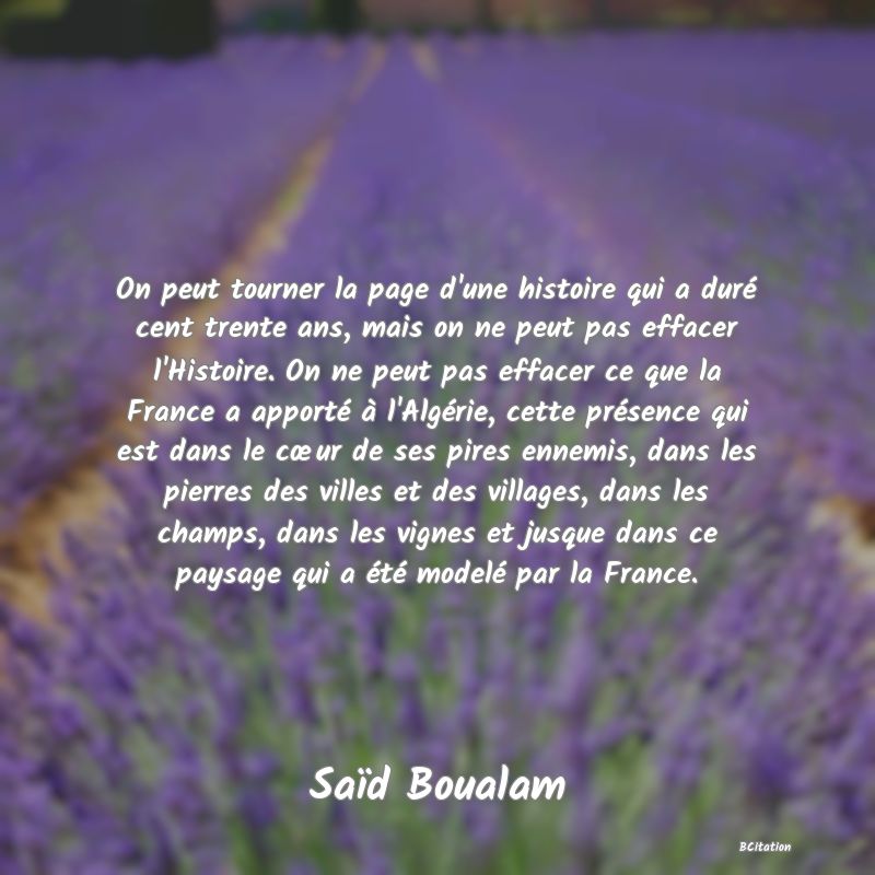 image de citation: On peut tourner la page d'une histoire qui a duré cent trente ans, mais on ne peut pas effacer l'Histoire. On ne peut pas effacer ce que la France a apporté à l'Algérie, cette présence qui est dans le cœur de ses pires ennemis, dans les pierres des villes et des villages, dans les champs, dans les vignes et jusque dans ce paysage qui a été modelé par la France.