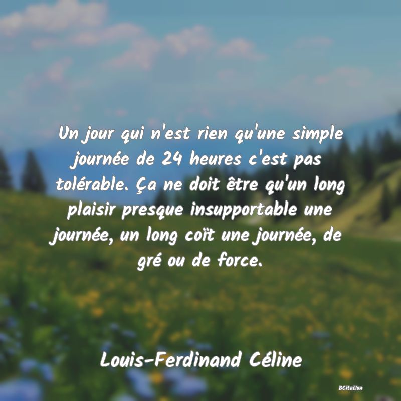 image de citation: Un jour qui n'est rien qu'une simple journée de 24 heures c'est pas tolérable. Ça ne doit être qu'un long plaisir presque insupportable une journée, un long coït une journée, de gré ou de force.