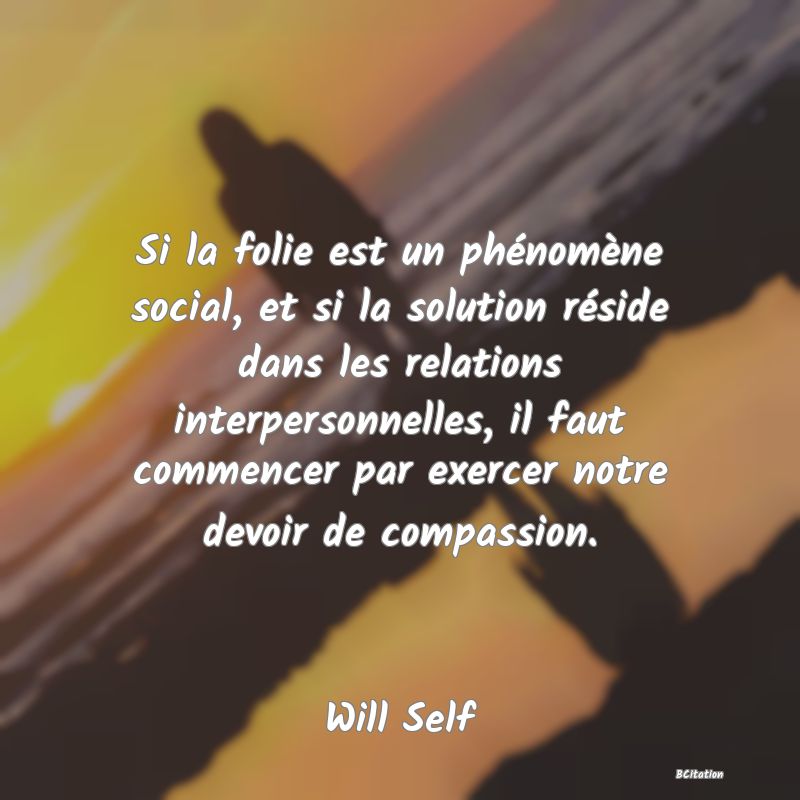 Belle Citation - Si la folie est un phénomène social, et si la solution réside dans les relations interpersonnelles, il faut commencer par exercer notre devoir de compassion. - Will Self