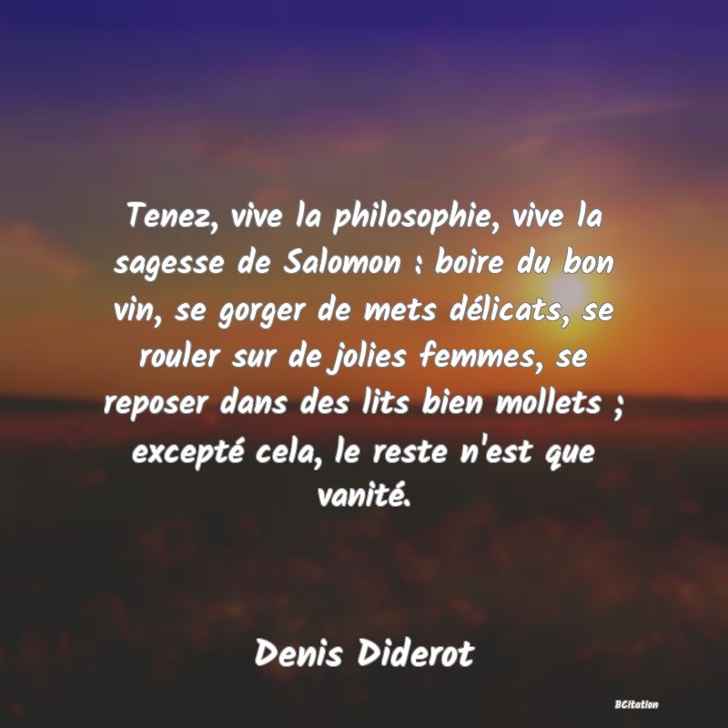 Belle Citation - Tenez, vive la philosophie, vive la sagesse de Salomon : boire du bon vin, se gorger de mets délicats, se rouler sur de jolies femmes, se reposer dans des lits bien mollets ; excepté cela, le reste n'est que vanité. - Denis Diderot