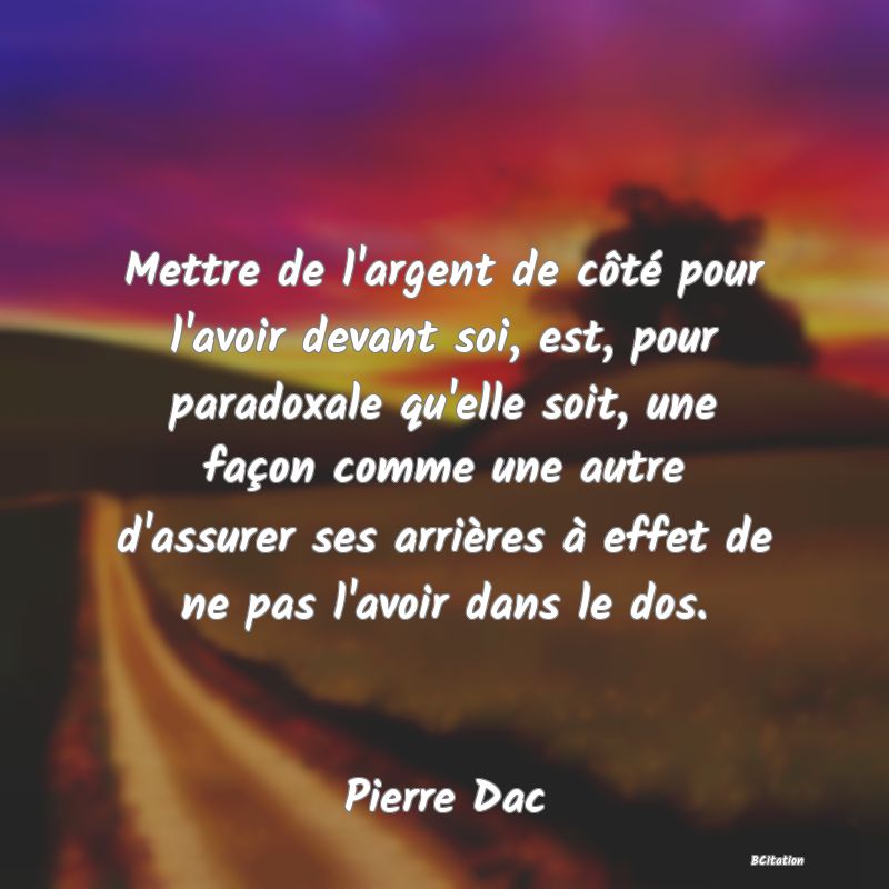 image de citation: Mettre de l'argent de côté pour l'avoir devant soi, est, pour paradoxale qu'elle soit, une façon comme une autre d'assurer ses arrières à effet de ne pas l'avoir dans le dos.