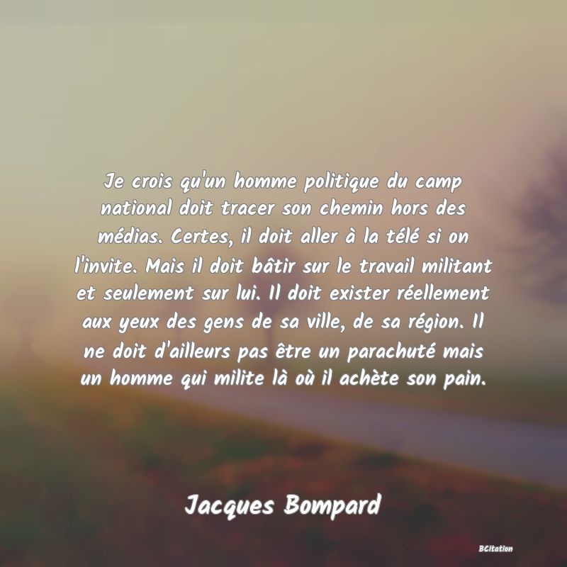 image de citation: Je crois qu'un homme politique du camp national doit tracer son chemin hors des médias. Certes, il doit aller à la télé si on l'invite. Mais il doit bâtir sur le travail militant et seulement sur lui. Il doit exister réellement aux yeux des gens de sa ville, de sa région. Il ne doit d'ailleurs pas être un parachuté mais un homme qui milite là où il achète son pain.