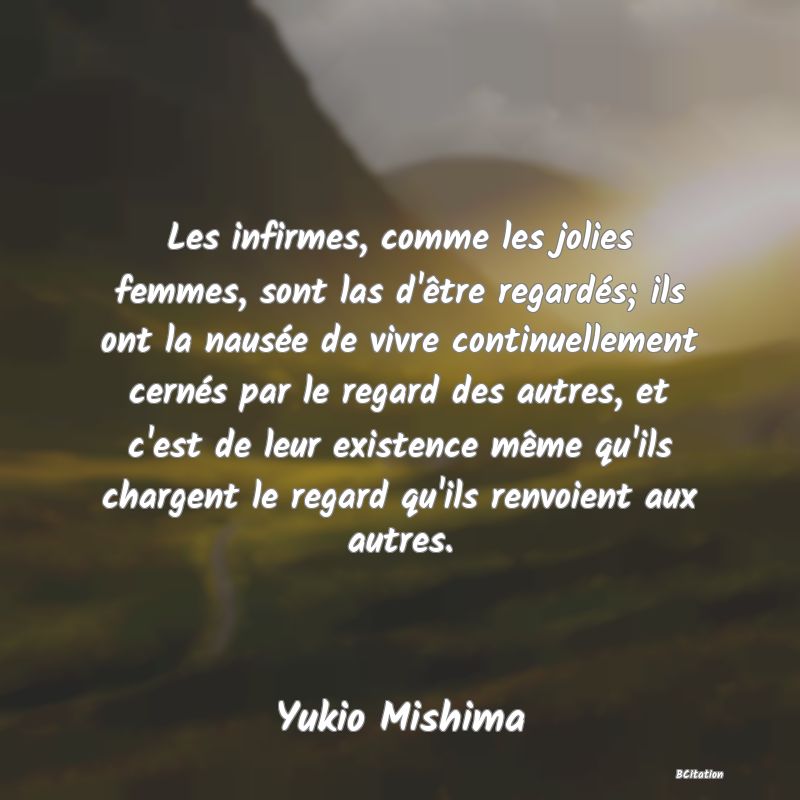 image de citation: Les infirmes, comme les jolies femmes, sont las d'être regardés; ils ont la nausée de vivre continuellement cernés par le regard des autres, et c'est de leur existence même qu'ils chargent le regard qu'ils renvoient aux autres.