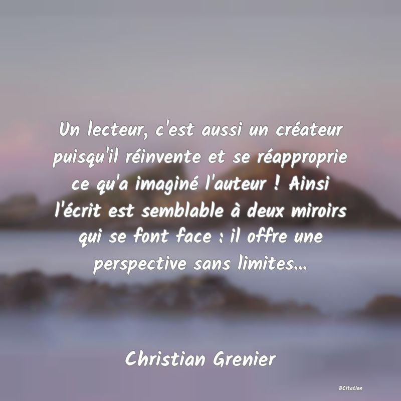 image de citation: Un lecteur, c'est aussi un créateur puisqu'il réinvente et se réapproprie ce qu'a imaginé l'auteur ! Ainsi l'écrit est semblable à deux miroirs qui se font face : il offre une perspective sans limites...