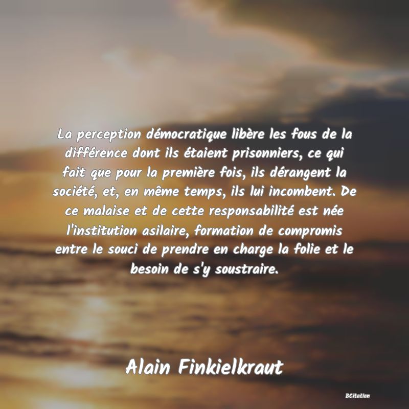 image de citation: La perception démocratique libère les fous de la différence dont ils étaient prisonniers, ce qui fait que pour la première fois, ils dérangent la société, et, en même temps, ils lui incombent. De ce malaise et de cette responsabilité est née l'institution asilaire, formation de compromis entre le souci de prendre en charge la folie et le besoin de s'y soustraire.