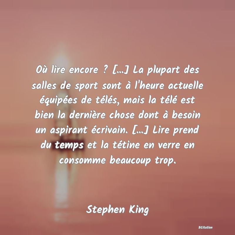 image de citation: Où lire encore ? [...] La plupart des salles de sport sont à l'heure actuelle équipées de télés, mais la télé est bien la dernière chose dont à besoin un aspirant écrivain. [...] Lire prend du temps et la tétine en verre en consomme beaucoup trop.